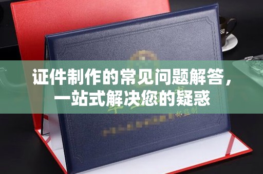 纳雍证件制作的常见问题解答，一站式解决您的疑惑