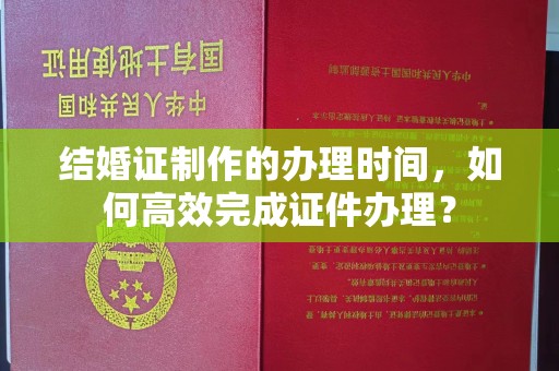 纳雍结婚证制作的办理时间，如何高效完成证件办理？