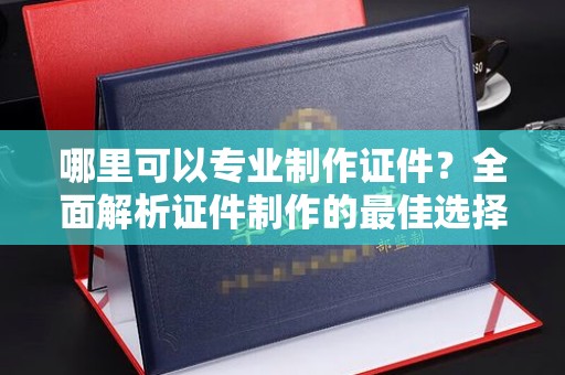 纳雍哪里可以专业制作证件？全面解析证件制作的最佳选择