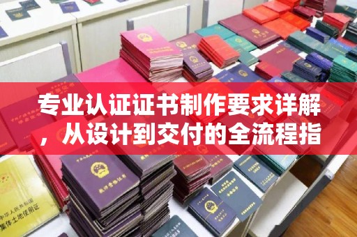 纳雍专业认证证书制作要求详解，从设计到交付的全流程指南