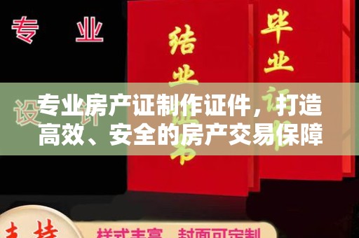 纳雍专业房产证制作证件，打造高效、安全的房产交易保障